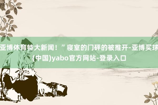 亚博体育特大新闻！”寝室的门砰的被推开-亚博买球(中国)yabo官方网站-登录入口