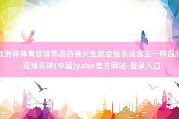 欧洲杯体育珍珠饰品仿佛天生就会给东说念主一种温顺-亚博买球(中国)yabo官方网站-登录入口