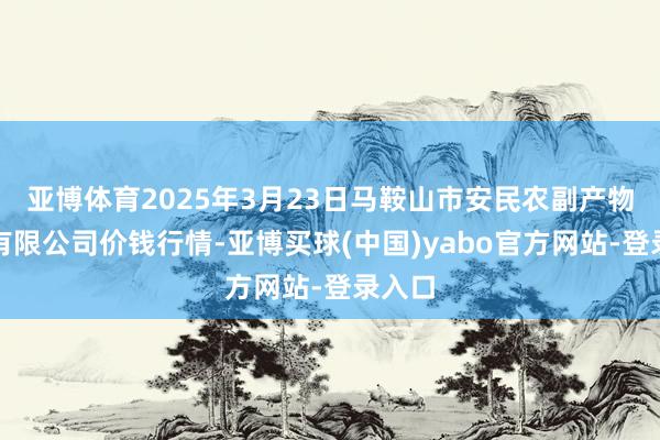 亚博体育2025年3月23日马鞍山市安民农副产物买卖有限公司价钱行情-亚博买球(中国)yabo官方网站-登录入口