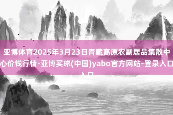 亚博体育2025年3月23日青藏高原农副居品集散中心价钱行情-亚博买球(中国)yabo官方网站-登录入口
