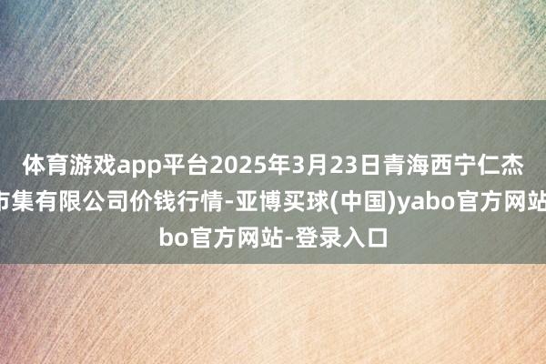 体育游戏app平台2025年3月23日青海西宁仁杰粮油批发市集有限公司价钱行情-亚博买球(中国)yabo官方网站-登录入口