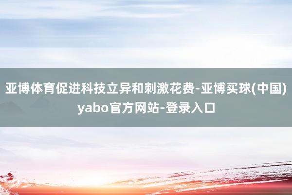 亚博体育促进科技立异和刺激花费-亚博买球(中国)yabo官方网站-登录入口