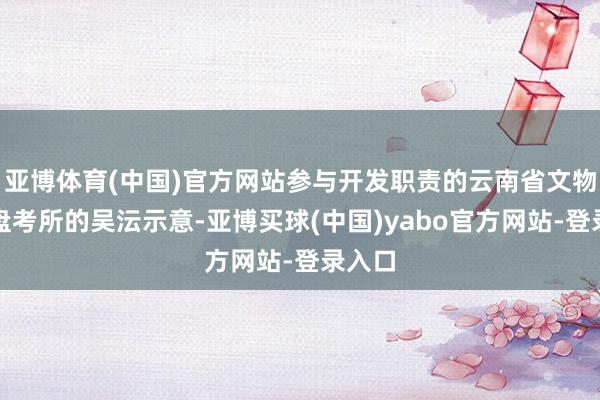 亚博体育(中国)官方网站参与开发职责的云南省文物考古盘考所的吴沄示意-亚博买球(中国)yabo官方网站-登录入口