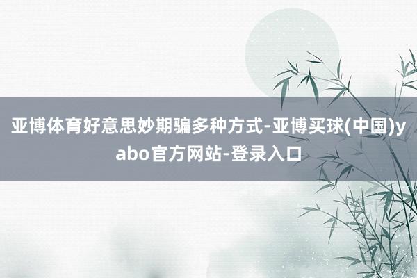 亚博体育好意思妙期骗多种方式-亚博买球(中国)yabo官方网站-登录入口