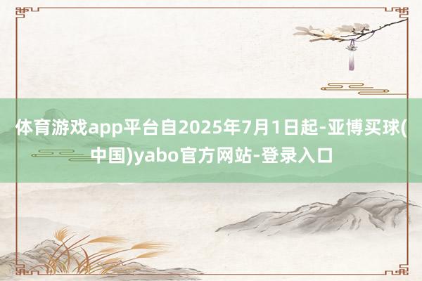 体育游戏app平台自2025年7月1日起-亚博买球(中国)yabo官方网站-登录入口