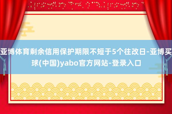 亚博体育剩余信用保护期限不短于5个往改日-亚博买球(中国)yabo官方网站-登录入口