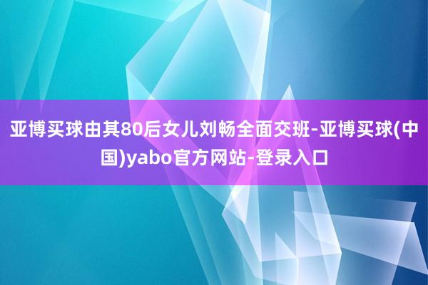 亚博买球由其80后女儿刘畅全面交班-亚博买球(中国)yabo官方网站-登录入口