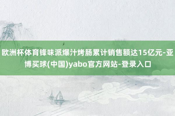欧洲杯体育锋味派爆汁烤肠累计销售额达15亿元-亚博买球(中国)yabo官方网站-登录入口