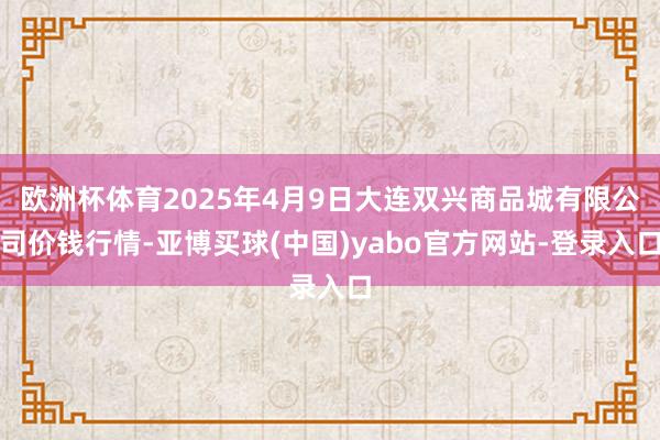 欧洲杯体育2025年4月9日大连双兴商品城有限公司价钱行情-亚博买球(中国)yabo官方网站-登录入口
