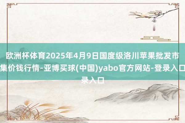 欧洲杯体育2025年4月9日国度级洛川苹果批发市集价钱行情-亚博买球(中国)yabo官方网站-登录入口