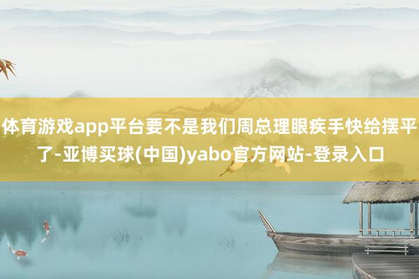 体育游戏app平台要不是我们周总理眼疾手快给摆平了-亚博买球(中国)yabo官方网站-登录入口