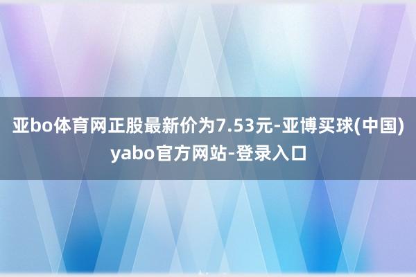 亚bo体育网正股最新价为7.53元-亚博买球(中国)yabo官方网站-登录入口
