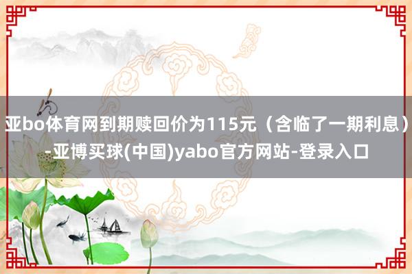 亚bo体育网到期赎回价为115元（含临了一期利息）-亚博买球(中国)yabo官方网站-登录入口