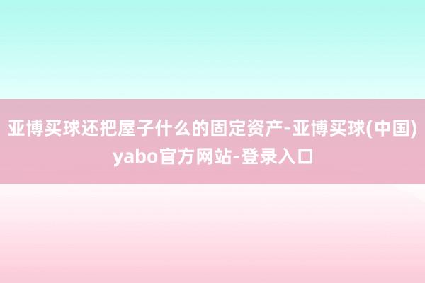 亚博买球还把屋子什么的固定资产-亚博买球(中国)yabo官方网站-登录入口
