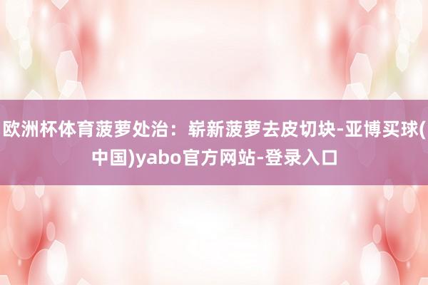 欧洲杯体育菠萝处治：崭新菠萝去皮切块-亚博买球(中国)yabo官方网站-登录入口