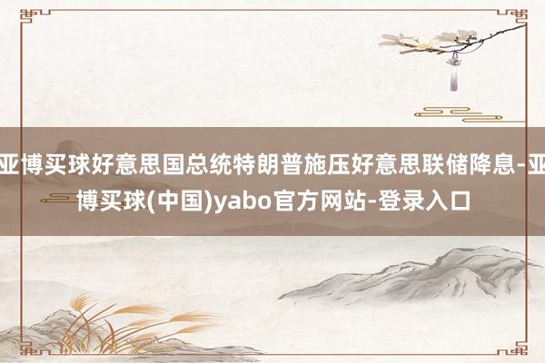 亚博买球好意思国总统特朗普施压好意思联储降息-亚博买球(中国)yabo官方网站-登录入口
