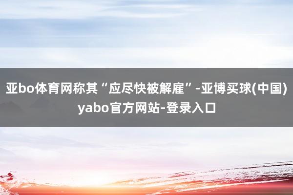 亚bo体育网称其“应尽快被解雇”-亚博买球(中国)yabo官方网站-登录入口