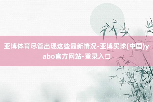 亚博体育尽管出现这些最新情况-亚博买球(中国)yabo官方网站-登录入口