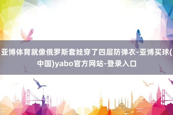 亚博体育就像俄罗斯套娃穿了四层防弹衣-亚博买球(中国)yabo官方网站-登录入口