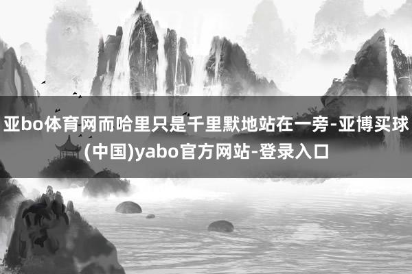 亚bo体育网而哈里只是千里默地站在一旁-亚博买球(中国)yabo官方网站-登录入口