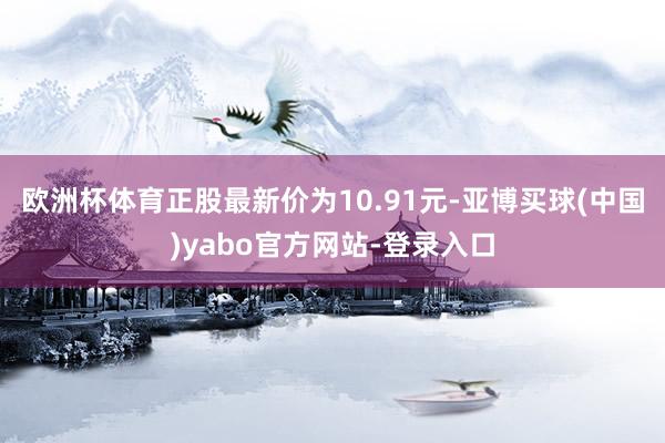欧洲杯体育正股最新价为10.91元-亚博买球(中国)yabo官方网站-登录入口