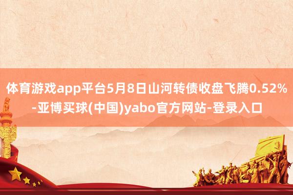 体育游戏app平台5月8日山河转债收盘飞腾0.52%-亚博买球(中国)yabo官方网站-登录入口