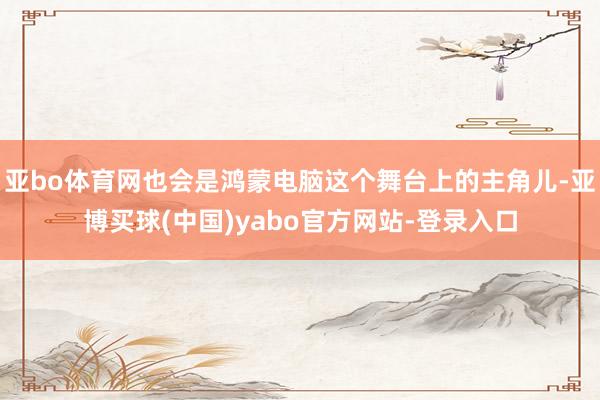 亚bo体育网也会是鸿蒙电脑这个舞台上的主角儿-亚博买球(中国)yabo官方网站-登录入口