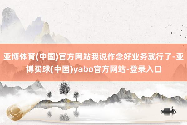 亚博体育(中国)官方网站我说作念好业务就行了-亚博买球(中国)yabo官方网站-登录入口