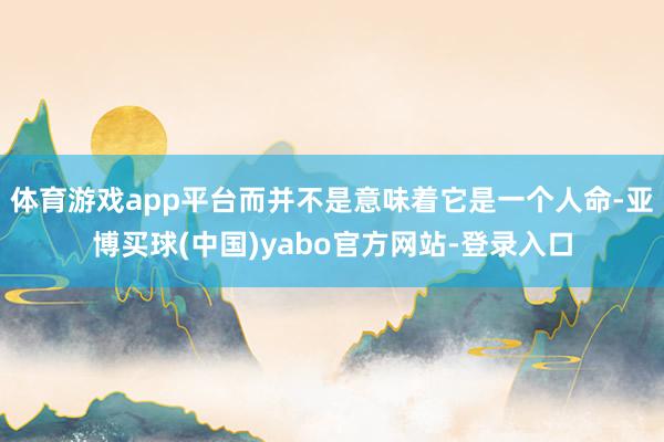 体育游戏app平台而并不是意味着它是一个人命-亚博买球(中国)yabo官方网站-登录入口