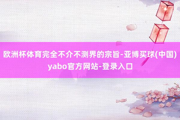 欧洲杯体育完全不介不测界的宗旨-亚博买球(中国)yabo官方网站-登录入口
