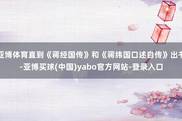 亚博体育直到《蒋经国传》和《蒋纬国口述自传》出书-亚博买球(中国)yabo官方网站-登录入口