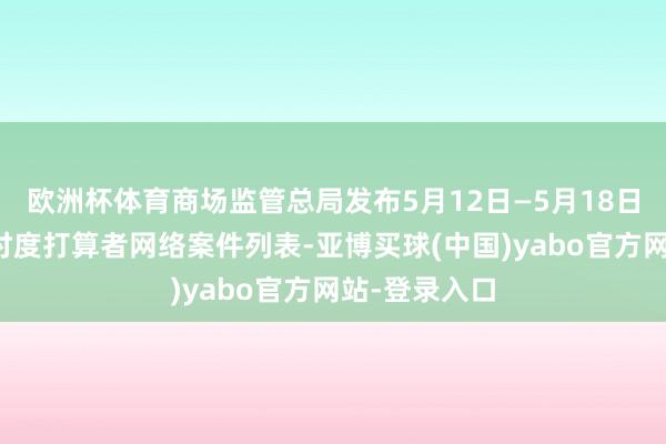 欧洲杯体育商场监管总局发布5月12日—5月18日无条目批准忖度打算者网络案件列表-亚博买球(中国)yabo官方网站-登录入口