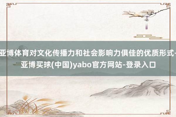 亚博体育对文化传播力和社会影响力俱佳的优质形式-亚博买球(中国)yabo官方网站-登录入口