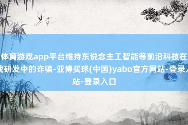 体育游戏app平台维持东说念主工智能等前沿科技在游戏研发中的诈骗-亚博买球(中国)yabo官方网站-登录入口