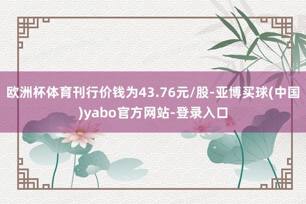 欧洲杯体育刊行价钱为43.76元/股-亚博买球(中国)yabo官方网站-登录入口