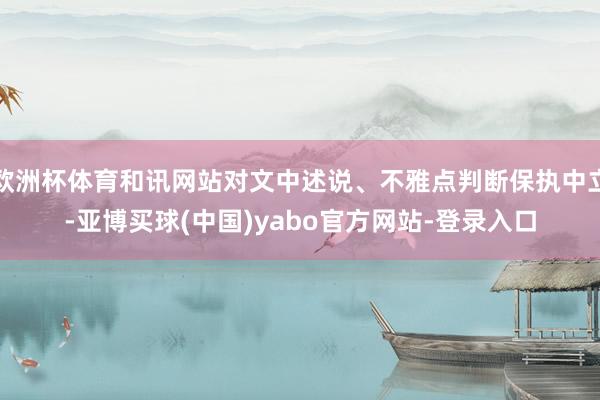 欧洲杯体育和讯网站对文中述说、不雅点判断保执中立-亚博买球(中国)yabo官方网站-登录入口