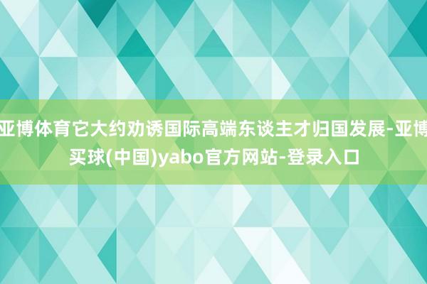 亚博体育它大约劝诱国际高端东谈主才归国发展-亚博买球(中国)yabo官方网站-登录入口
