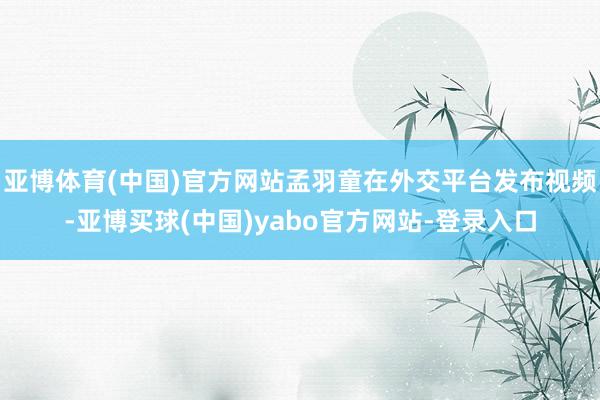 亚博体育(中国)官方网站孟羽童在外交平台发布视频-亚博买球(中国)yabo官方网站-登录入口