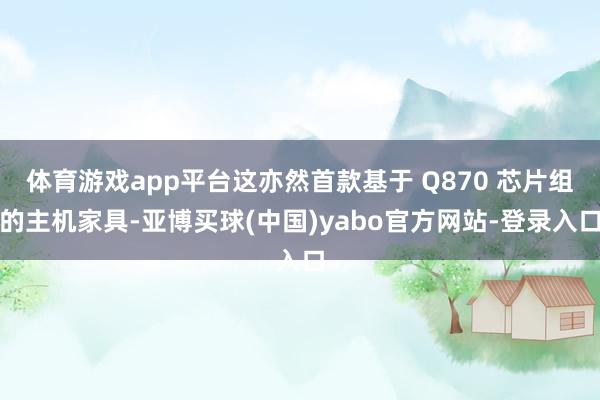体育游戏app平台这亦然首款基于 Q870 芯片组的主机家具-亚博买球(中国)yabo官方网站-登录入口