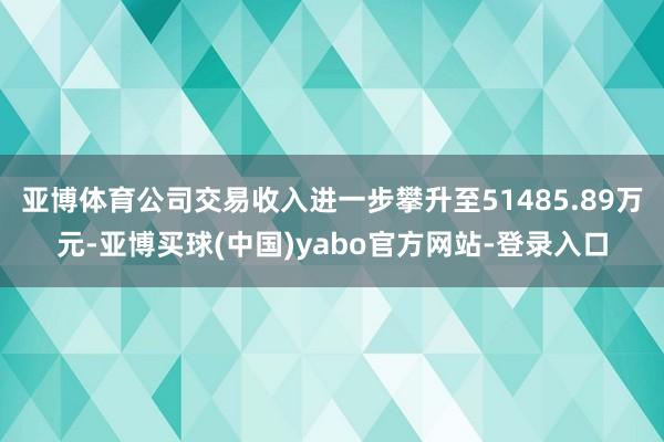 亚博体育公司交易收入进一步攀升至51485.89万元-亚博买球(中国)yabo官方网站-登录入口