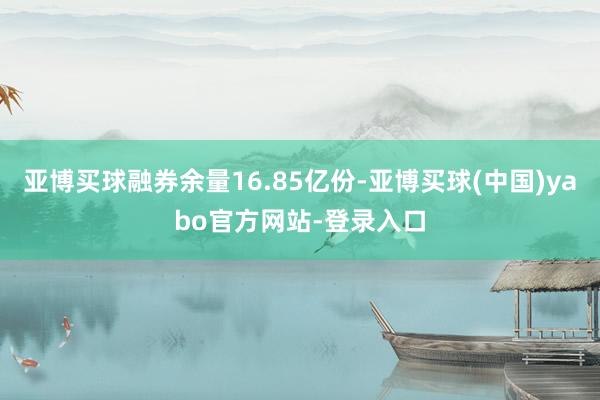 亚博买球融券余量16.85亿份-亚博买球(中国)yabo官方网站-登录入口
