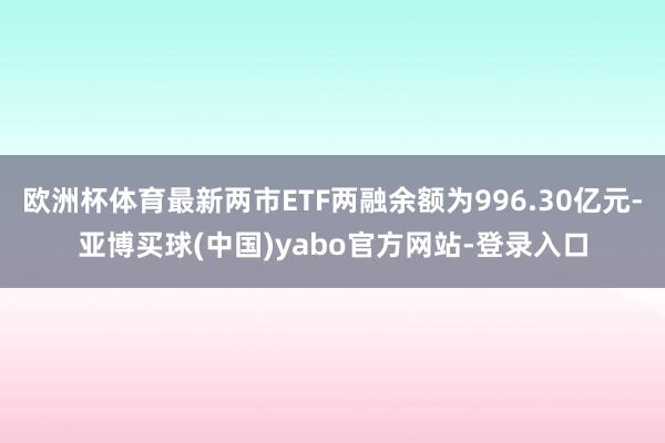 欧洲杯体育最新两市ETF两融余额为996.30亿元-亚博买球(中国)yabo官方网站-登录入口