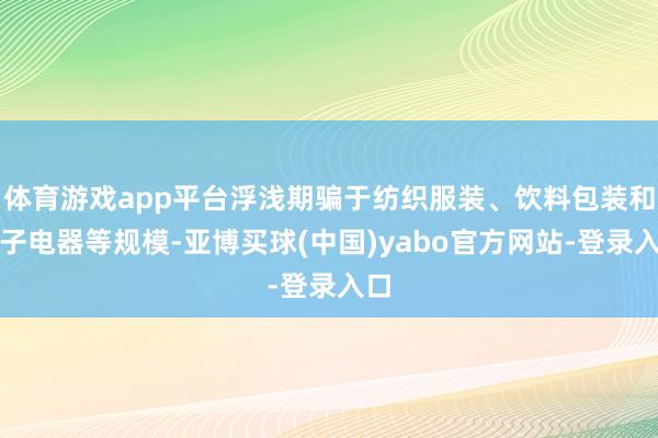 体育游戏app平台浮浅期骗于纺织服装、饮料包装和电子电器等规模-亚博买球(中国)yabo官方网站-登录入口