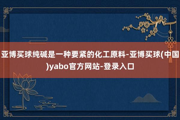 亚博买球纯碱是一种要紧的化工原料-亚博买球(中国)yabo官方网站-登录入口