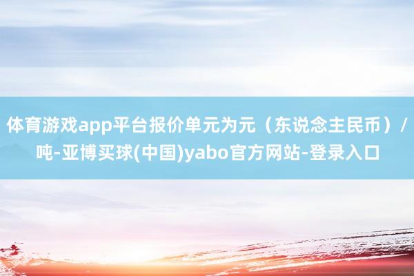 体育游戏app平台报价单元为元（东说念主民币）/吨-亚博买球(中国)yabo官方网站-登录入口