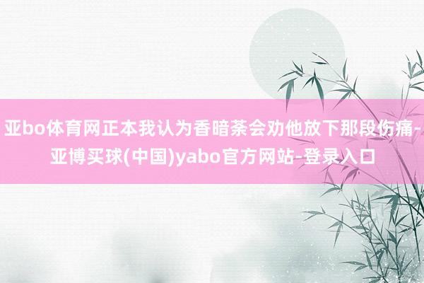 亚bo体育网正本我认为香暗荼会劝他放下那段伤痛-亚博买球(中国)yabo官方网站-登录入口