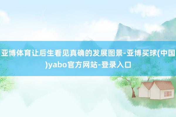 亚博体育让后生看见真确的发展图景-亚博买球(中国)yabo官方网站-登录入口