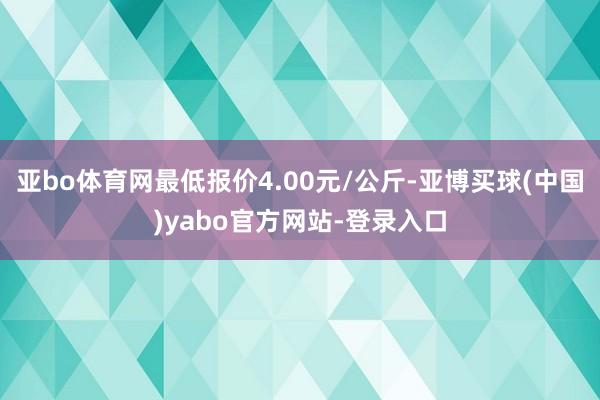 亚bo体育网最低报价4.00元/公斤-亚博买球(中国)yabo官方网站-登录入口
