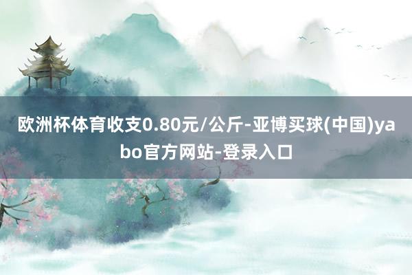 欧洲杯体育收支0.80元/公斤-亚博买球(中国)yabo官方网站-登录入口