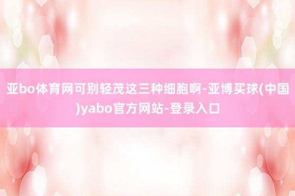 亚bo体育网可别轻茂这三种细胞啊-亚博买球(中国)yabo官方网站-登录入口